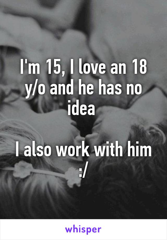 I'm 15, I love an 18 y/o and he has no idea 

I also work with him :/