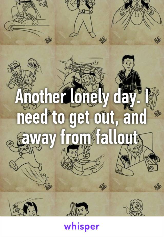 Another lonely day. I need to get out, and away from fallout 