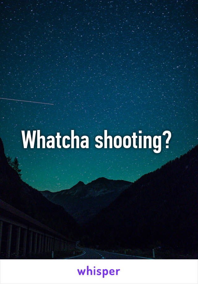 Whatcha shooting? 