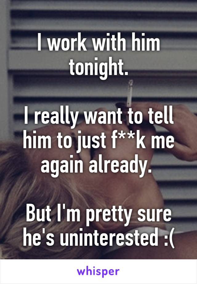 I work with him tonight.

I really want to tell him to just f**k me again already. 

But I'm pretty sure he's uninterested :(