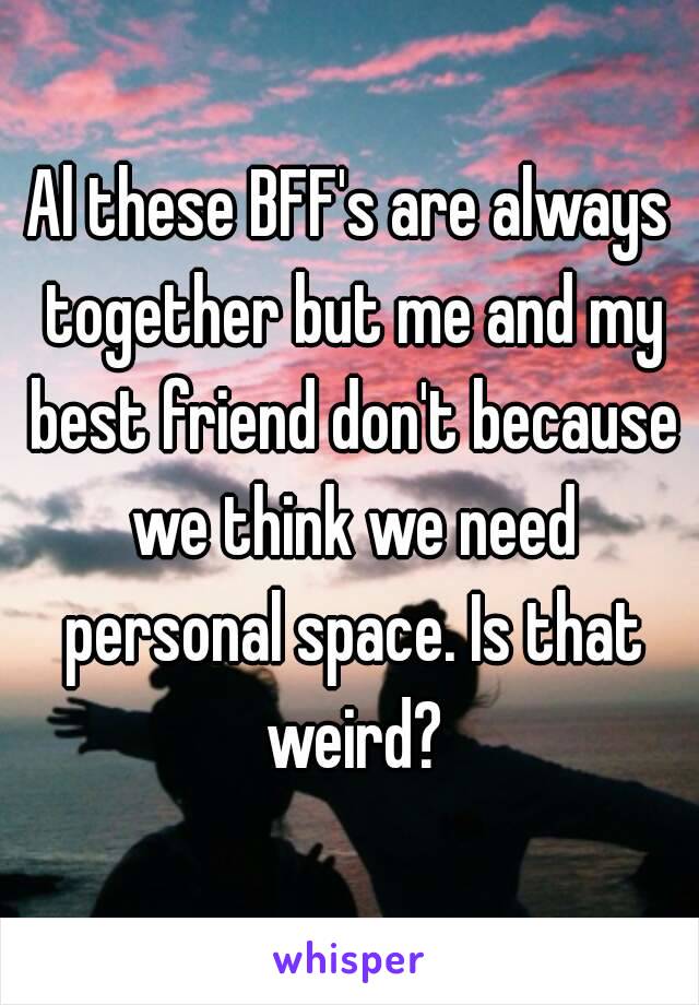 Al these BFF's are always together but me and my best friend don't because we think we need personal space. Is that weird?