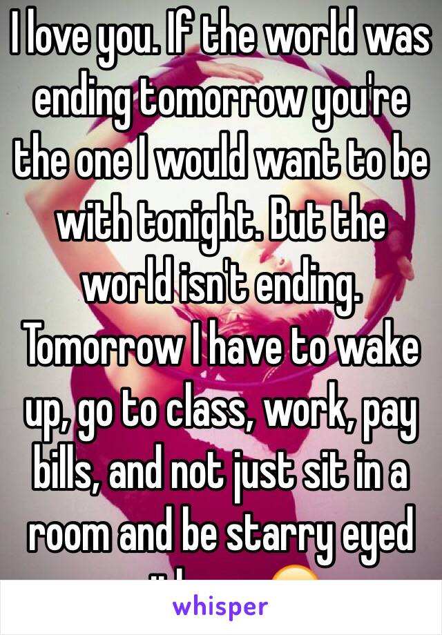 I love you. If the world was ending tomorrow you're the one I would want to be with tonight. But the world isn't ending. Tomorrow I have to wake up, go to class, work, pay bills, and not just sit in a room and be starry eyed with you 😕