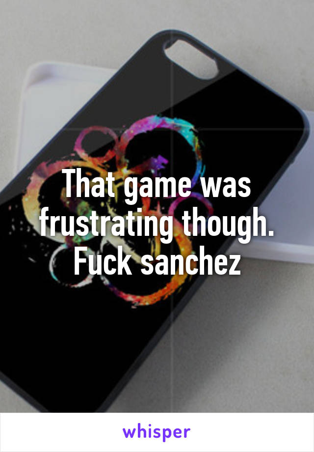 That game was frustrating though. Fuck sanchez