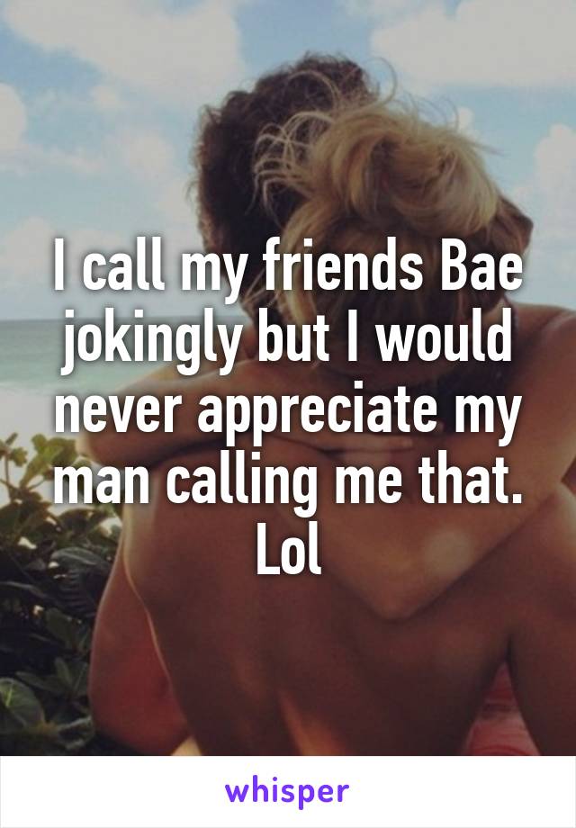 I call my friends Bae jokingly but I would never appreciate my man calling me that. Lol