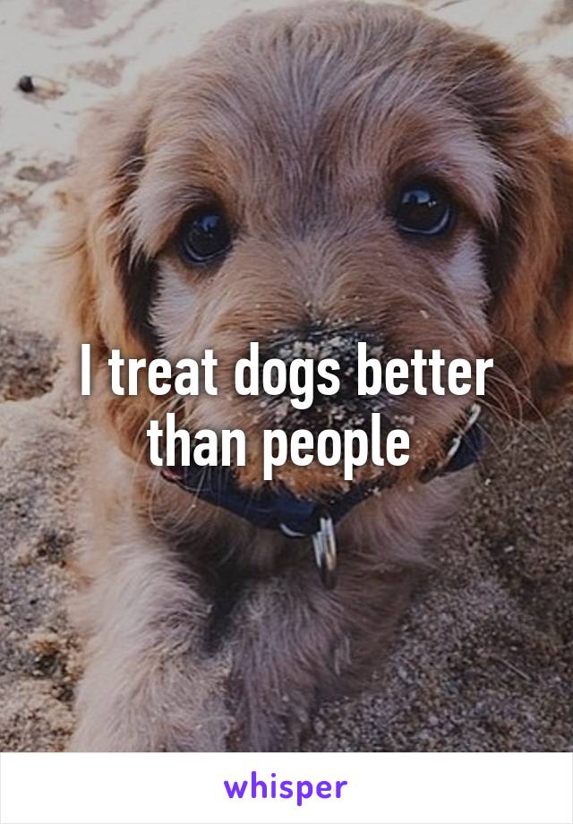 I treat dogs better than people 