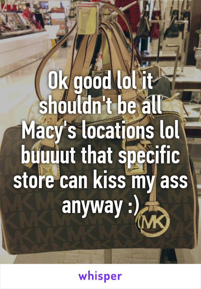 Ok good lol it shouldn't be all Macy's locations lol buuuut that specific store can kiss my ass anyway :)