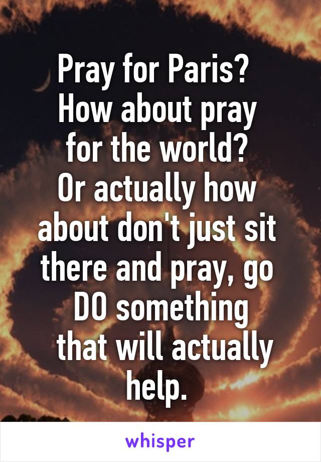 Pray for Paris?  
How about pray 
for the world? 
Or actually how 
about don't just sit 
there and pray, go 
DO something
 that will actually
 help.  