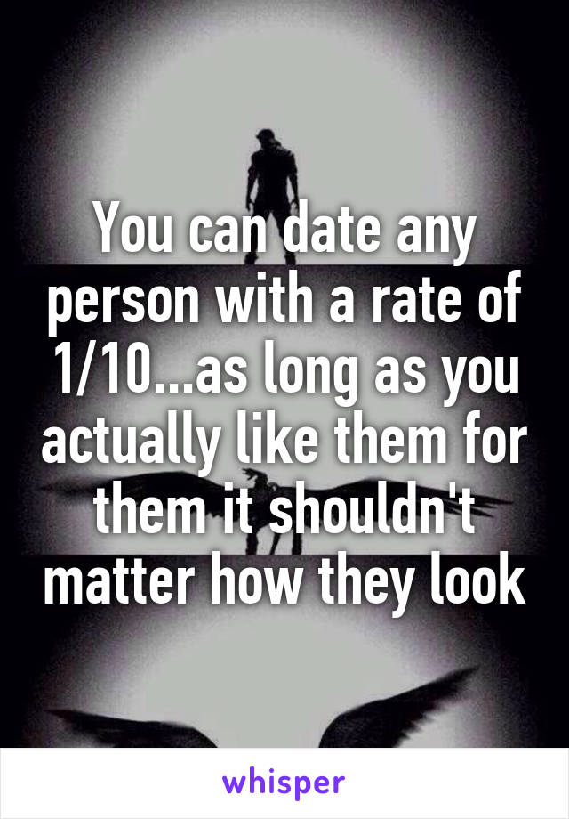 You can date any person with a rate of 1/10...as long as you actually like them for them it shouldn't matter how they look