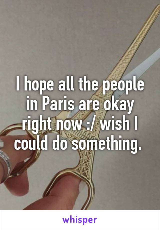 I hope all the people in Paris are okay right now :/ wish I could do something. 