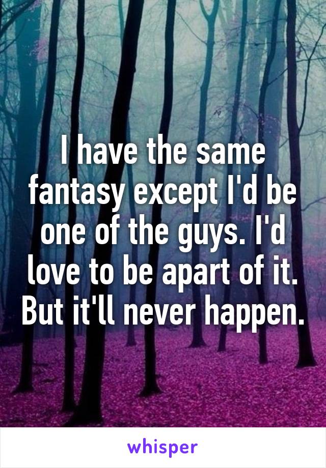 I have the same fantasy except I'd be one of the guys. I'd love to be apart of it. But it'll never happen.