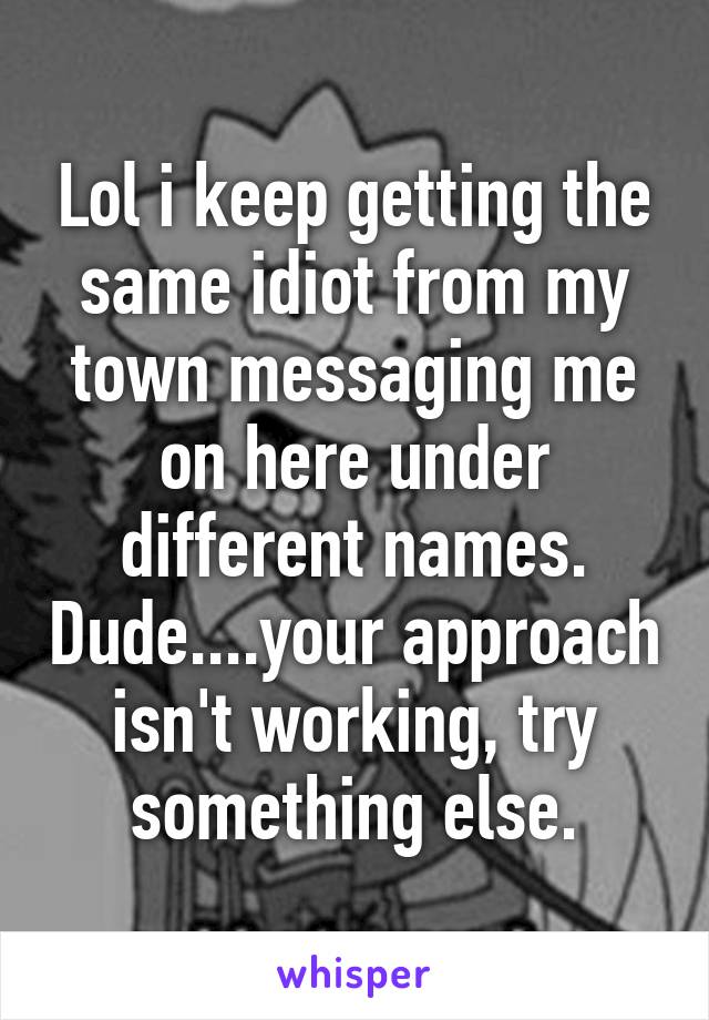 Lol i keep getting the same idiot from my town messaging me on here under different names. Dude....your approach isn't working, try something else.