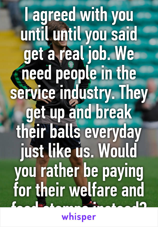 I agreed with you until until you said get a real job. We need people in the service industry. They get up and break their balls everyday just like us. Would you rather be paying for their welfare and food stamps instead?