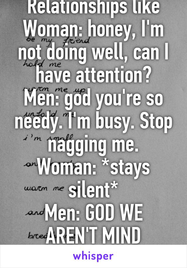 Relationships like
Woman: honey, I'm not doing well, can I have attention?
Men: god you're so needy. I'm busy. Stop nagging me.
Woman: *stays silent*
Men: GOD WE AREN'T MIND READERS