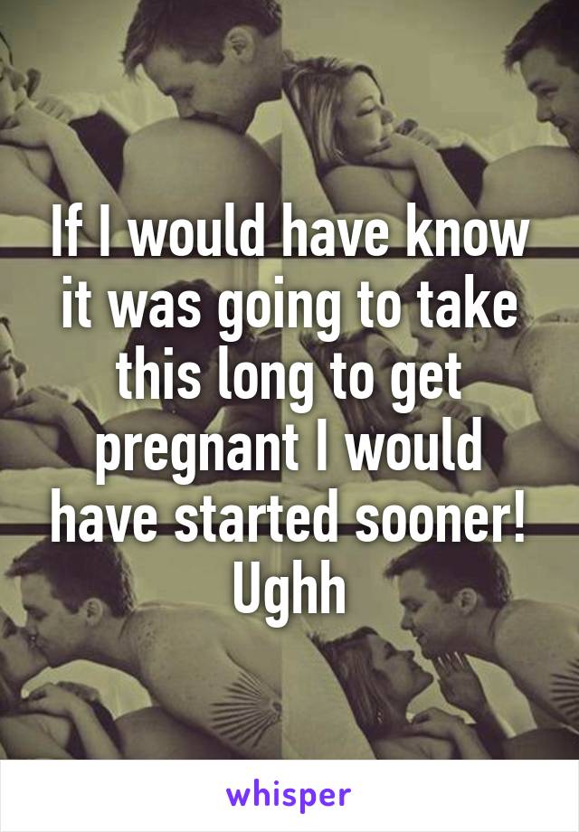 If I would have know it was going to take this long to get pregnant I would have started sooner! Ughh