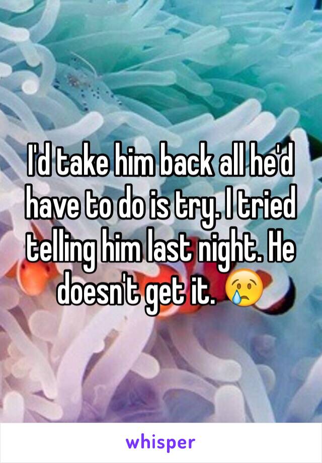 I'd take him back all he'd have to do is try. I tried telling him last night. He doesn't get it. 😢