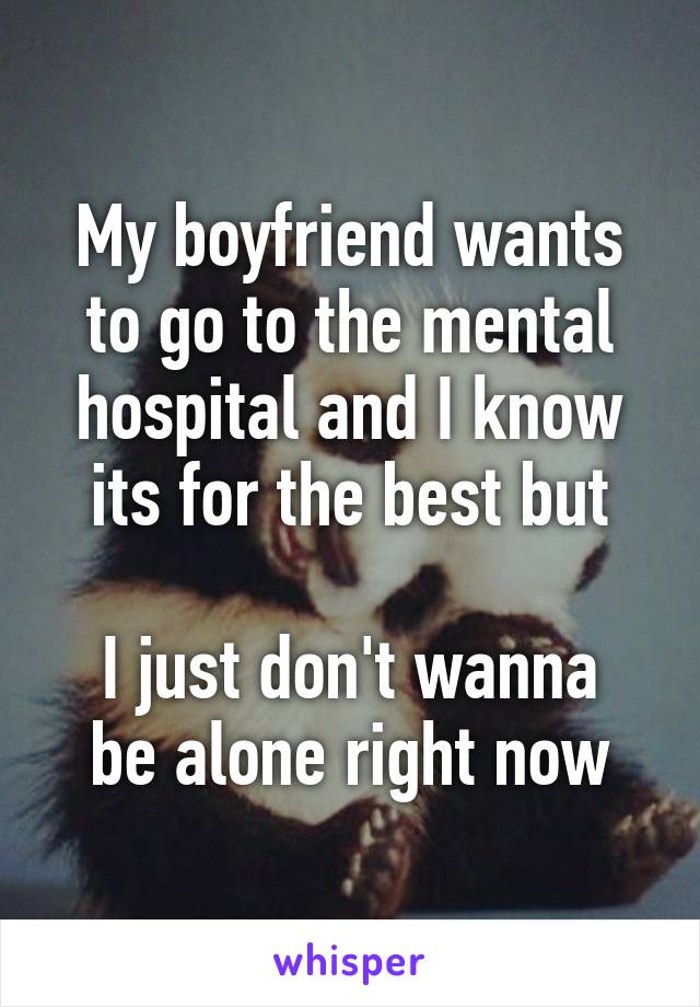 My boyfriend wants to go to the mental hospital and I know its for the best but

I just don't wanna be alone right now