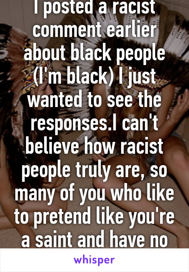 I posted a racist comment earlier about black people (I'm black) I just wanted to see the responses.I can't believe how racist people truly are, so many of you who like to pretend like you're a saint and have no racist  ideation...