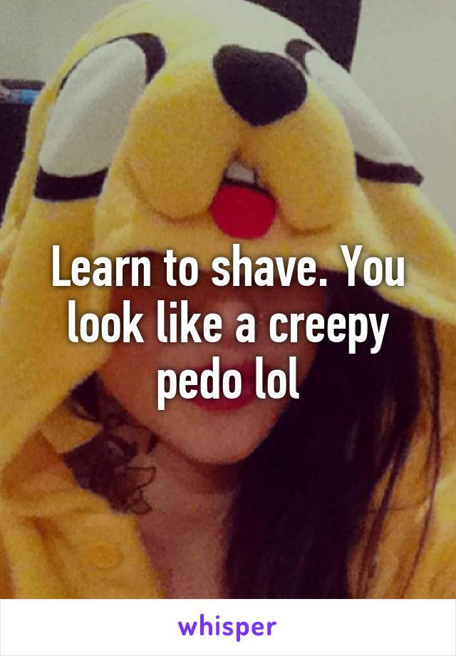 Learn to shave. You look like a creepy pedo lol