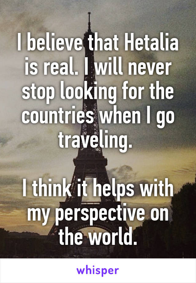 I believe that Hetalia is real. I will never stop looking for the countries when I go traveling. 

I think it helps with my perspective on the world.