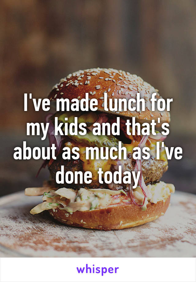 I've made lunch for my kids and that's about as much as I've done today