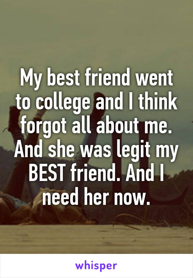 My best friend went to college and I think forgot all about me. And she was legit my BEST friend. And I need her now.