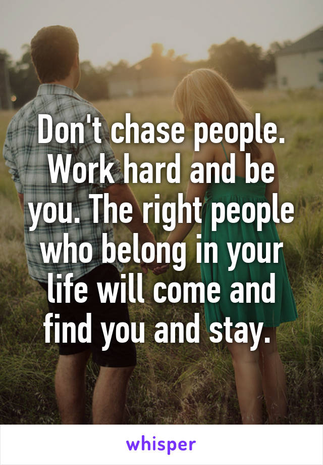 Don't chase people. Work hard and be you. The right people who belong in your life will come and find you and stay. 