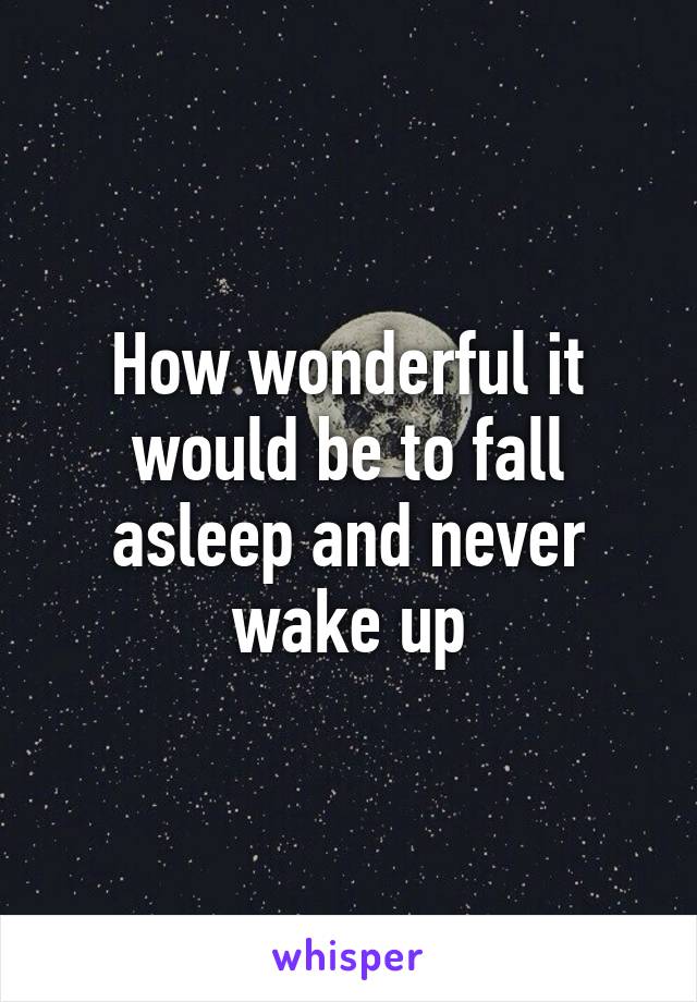 How wonderful it would be to fall asleep and never wake up