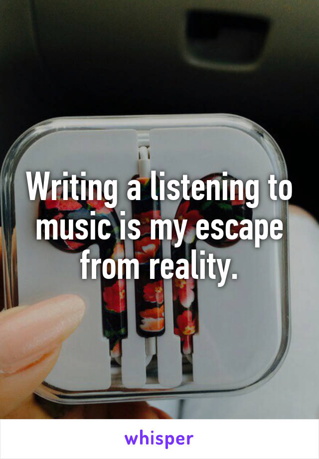 Writing a listening to music is my escape from reality.