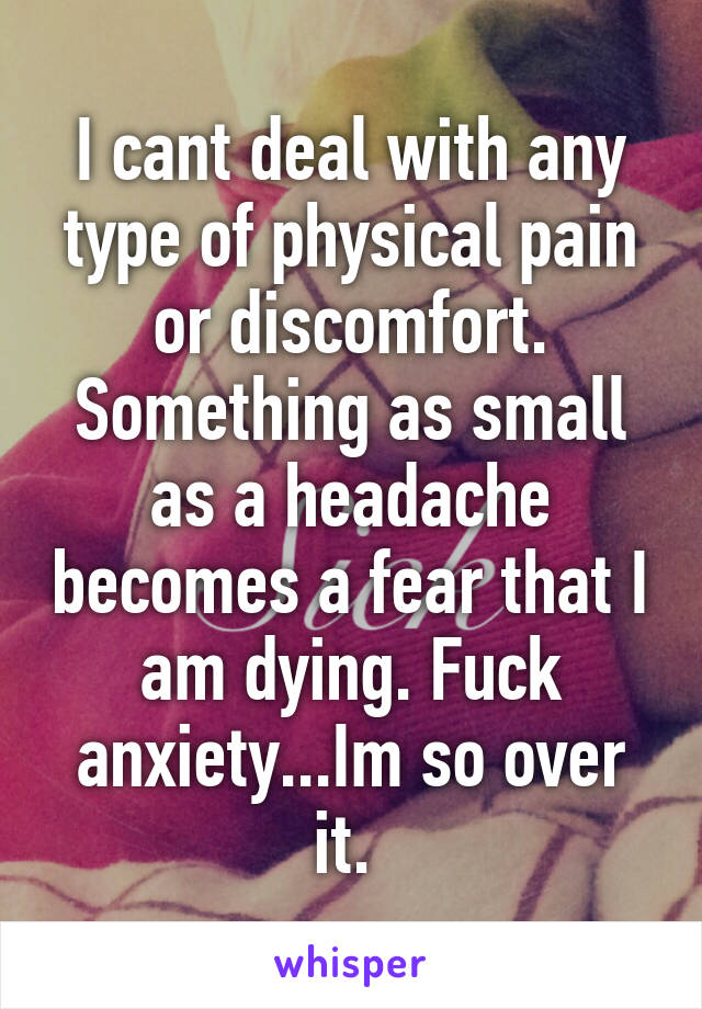 I cant deal with any type of physical pain or discomfort. Something as small as a headache becomes a fear that I am dying. Fuck anxiety...Im so over it. 