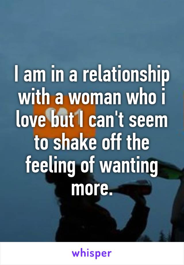 I am in a relationship with a woman who i love but I can't seem to shake off the feeling of wanting more.