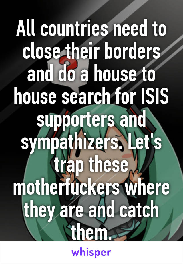 All countries need to close their borders and do a house to house search for ISIS supporters and sympathizers. Let's trap these motherfuckers where they are and catch them.