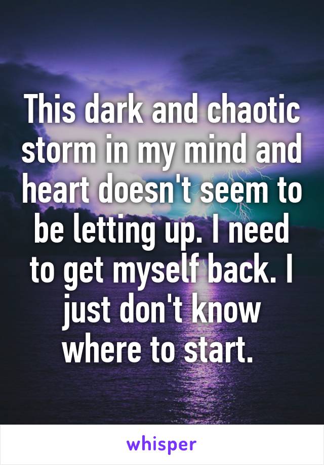 This dark and chaotic storm in my mind and heart doesn't seem to be letting up. I need to get myself back. I just don't know where to start. 