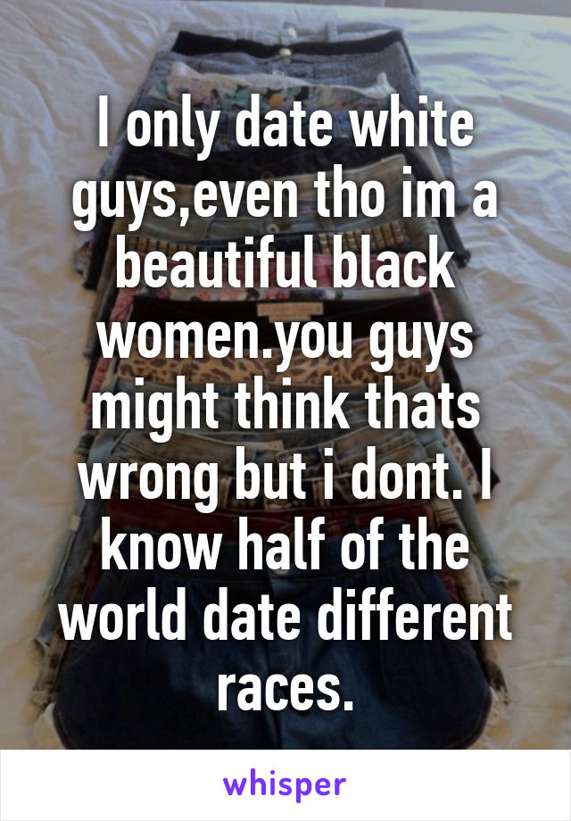 I only date white guys,even tho im a beautiful black women.you guys might think thats wrong but i dont. I know half of the world date different races.