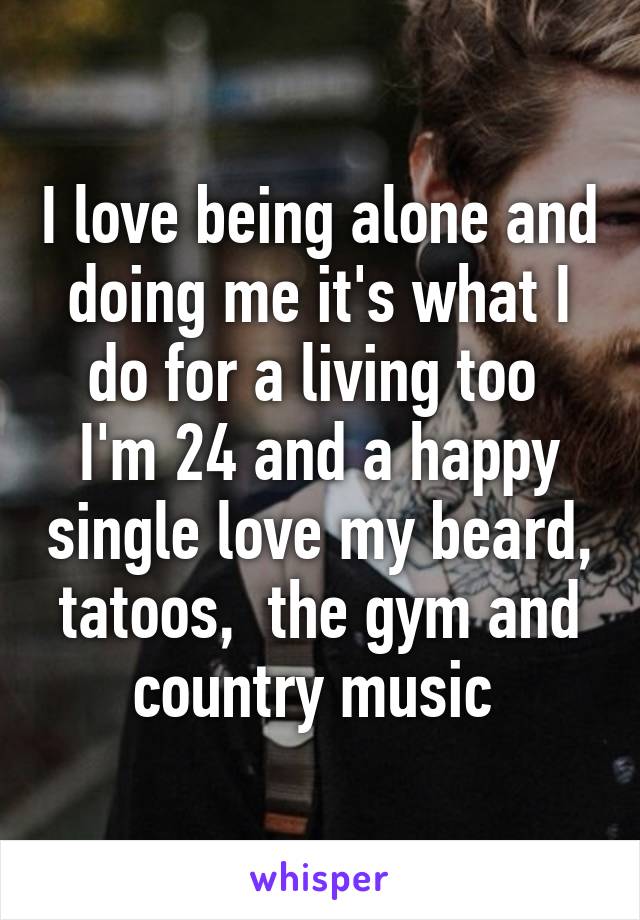 I love being alone and doing me it's what I do for a living too  I'm 24 and a happy single love my beard, tatoos,  the gym and country music 