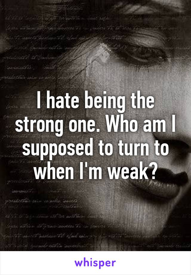 I hate being the strong one. Who am I supposed to turn to when I'm weak?