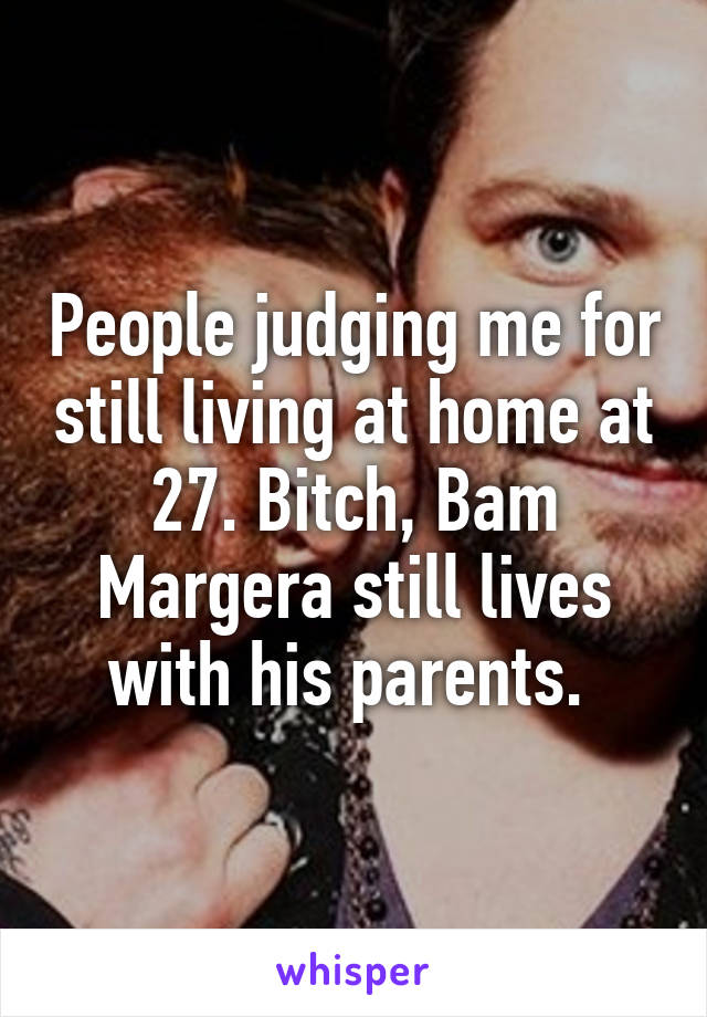 People judging me for still living at home at 27. Bitch, Bam Margera still lives with his parents. 