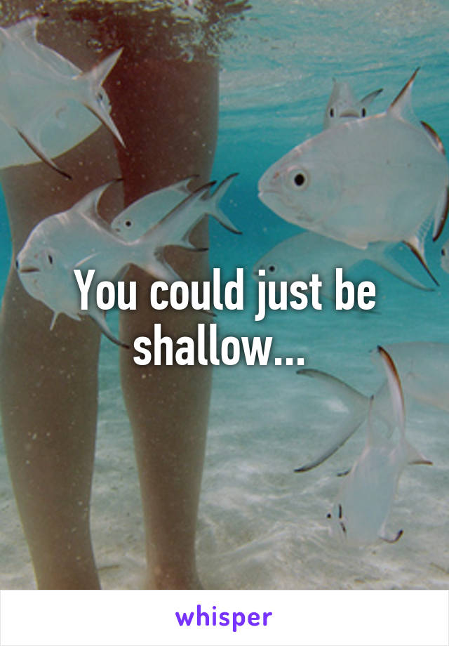 You could just be shallow... 