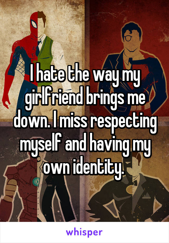I hate the way my girlfriend brings me down. I miss respecting myself and having my own identity. 