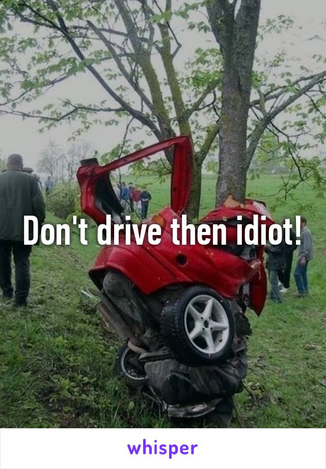 Don't drive then idiot!