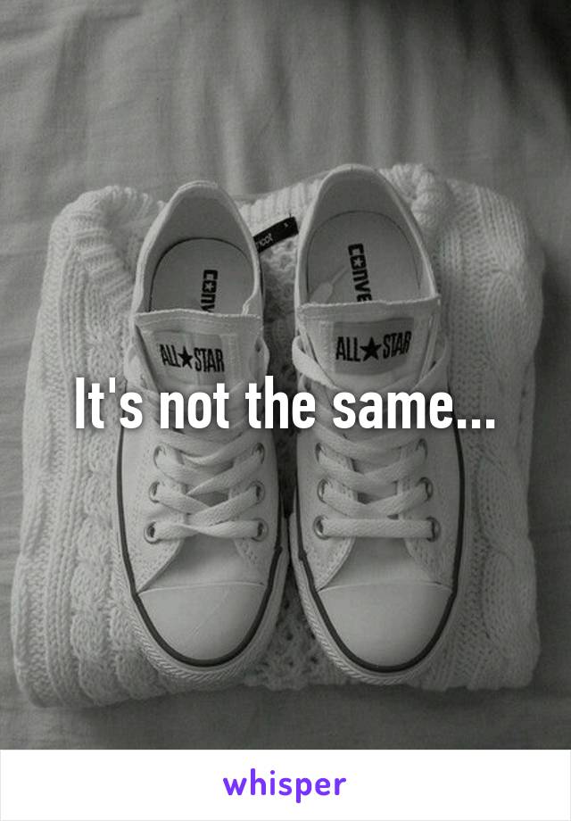 It's not the same...