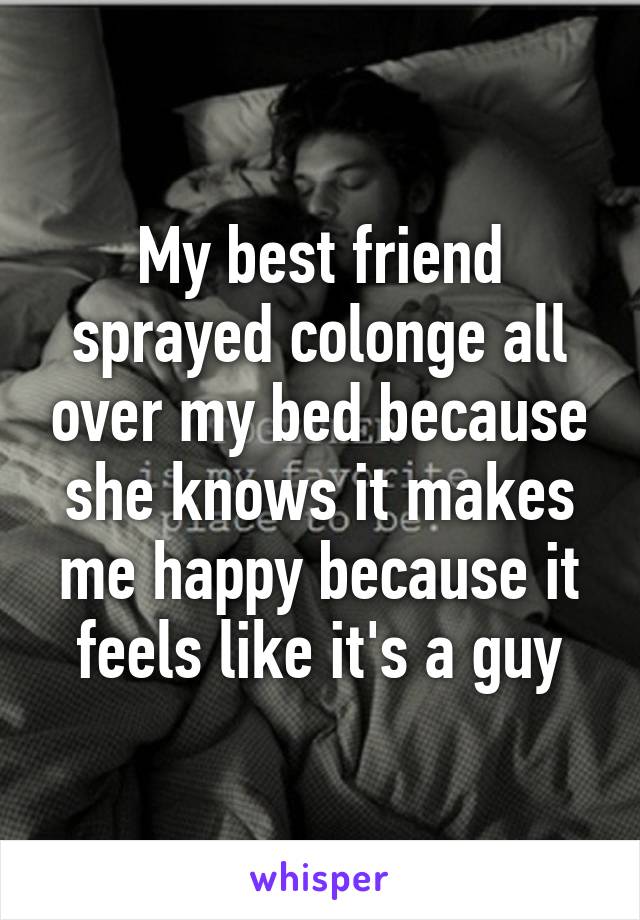 My best friend sprayed colonge all over my bed because she knows it makes me happy because it feels like it's a guy