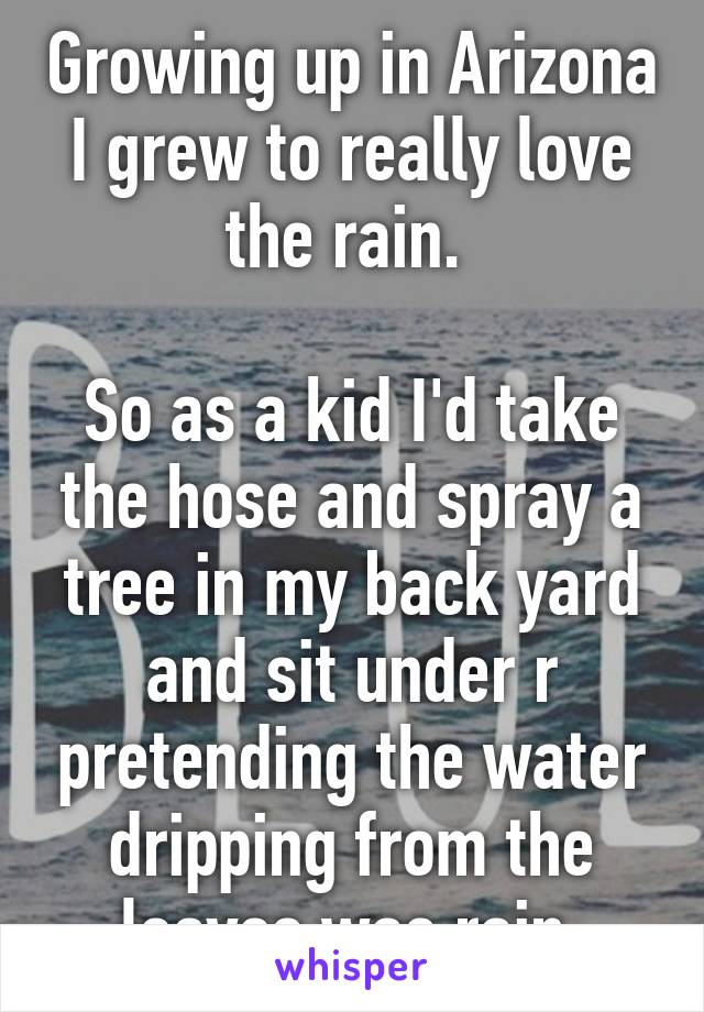 Growing up in Arizona I grew to really love the rain. 

So as a kid I'd take the hose and spray a tree in my back yard and sit under r pretending the water dripping from the leaves was rain 