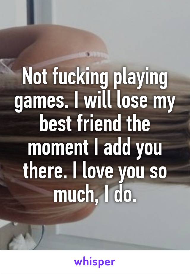 Not fucking playing games. I will lose my best friend the moment I add you there. I love you so much, I do.