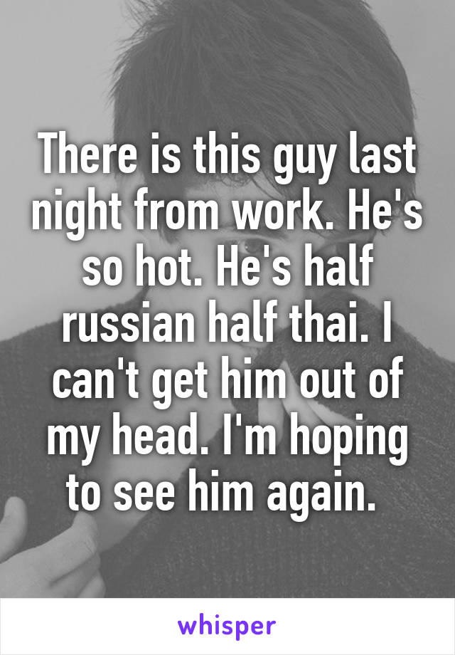 There is this guy last night from work. He's so hot. He's half russian half thai. I can't get him out of my head. I'm hoping to see him again. 