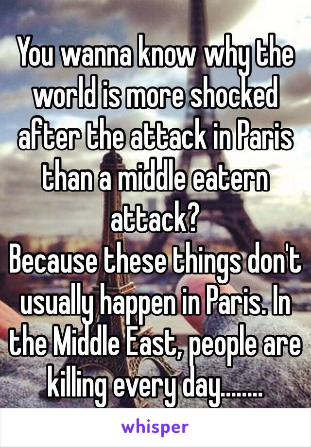 You wanna know why the world is more shocked after the attack in Paris than a middle eatern attack?
Because these things don't usually happen in Paris. In the Middle East, people are killing every day........