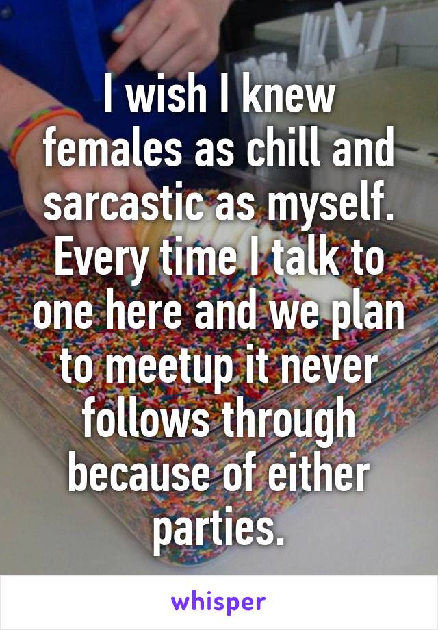 I wish I knew females as chill and sarcastic as myself. Every time I talk to one here and we plan to meetup it never follows through because of either parties.