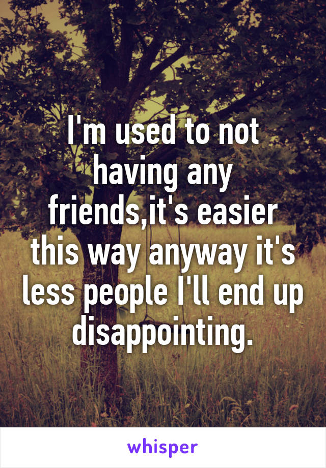 I'm used to not having any friends,it's easier this way anyway it's less people I'll end up disappointing.