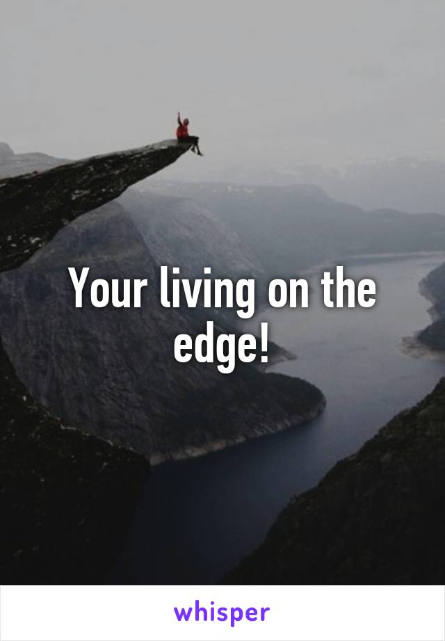 Your living on the edge!