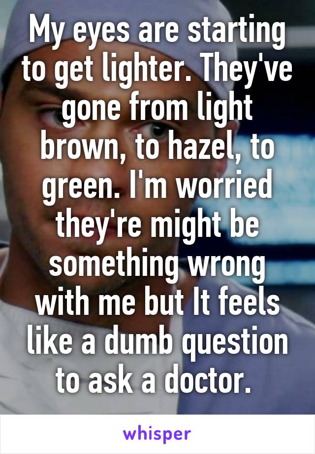 My eyes are starting to get lighter. They've gone from light brown, to hazel, to green. I'm worried they're might be something wrong with me but It feels like a dumb question to ask a doctor. 
