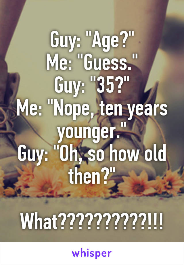 Guy: "Age?"
Me: "Guess."
Guy: "35?"
Me: "Nope, ten years younger."
Guy: "Oh, so how old then?"

What??????????!!!